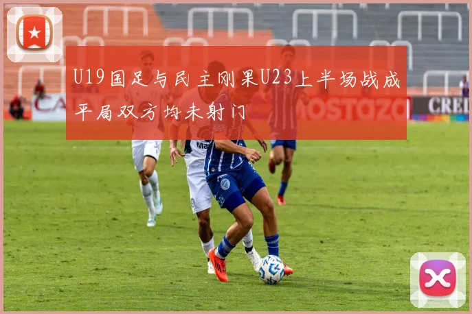 U19国足与民主刚果U23上半场战成平局双方均未射门