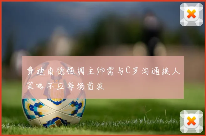 费迪南德强调主帅需与C罗沟通换人策略不应每场首发