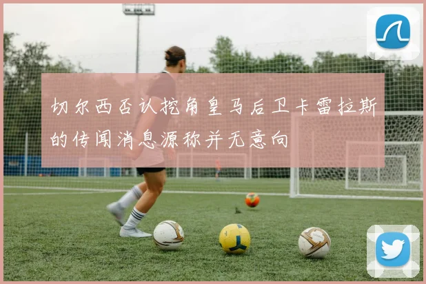 切尔西否认挖角皇马后卫卡雷拉斯的传闻消息源称并无意向
