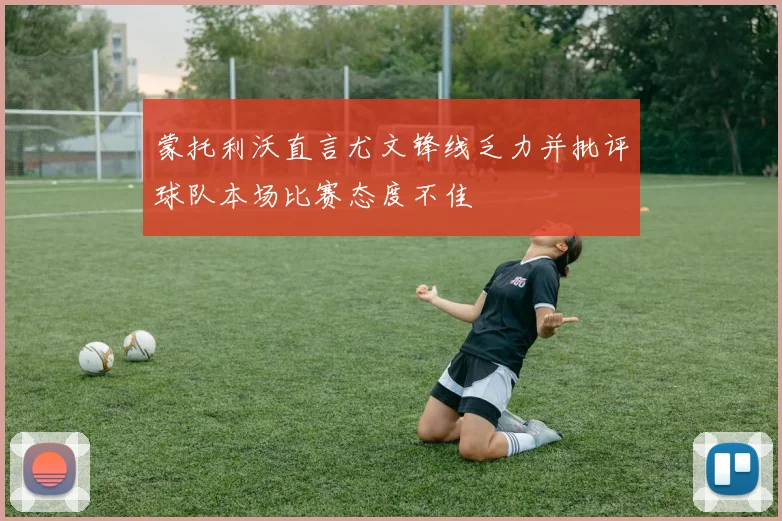 蒙托利沃直言尤文锋线乏力并批评球队本场比赛态度不佳