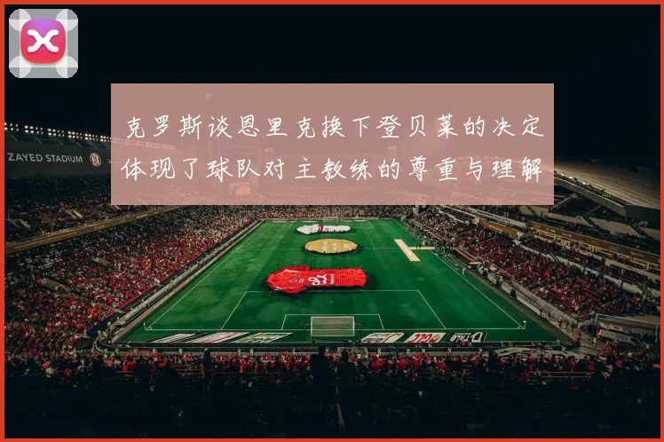 克罗斯谈恩里克换下登贝莱的决定体现了球队对主教练的尊重与理解