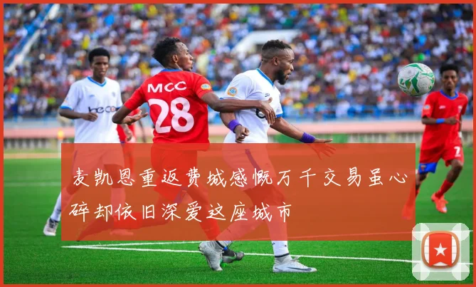 麦凯恩重返费城感慨万千交易虽心碎却依旧深爱这座城市