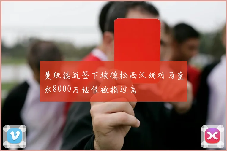 曼联接近签下埃德松西汉姆对马奎尔8000万估值被指过高