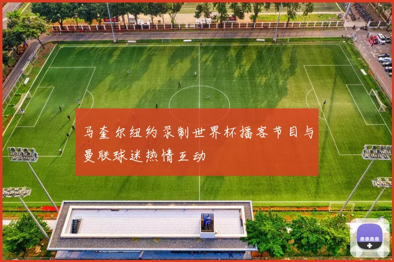 马奎尔纽约录制世界杯播客节目与曼联球迷热情互动