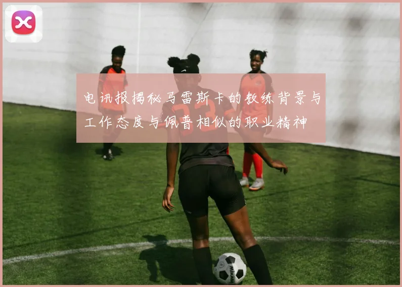 电讯报揭秘马雷斯卡的教练背景与工作态度与佩普相似的职业精神
