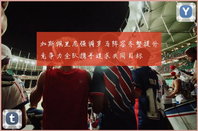加斯佩里尼强调罗马阵容齐整提升竞争力全队携手追求共同目标