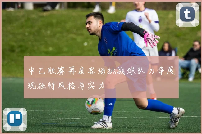 中乙联赛再度客场挑战球队力争展现独特风格与实力