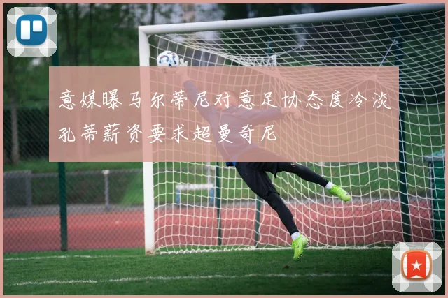 意媒曝马尔蒂尼对意足协态度冷淡孔蒂薪资要求超曼奇尼