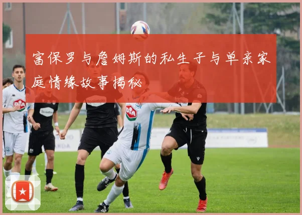 富保罗与詹姆斯的私生子与单亲家庭情缘故事揭秘
