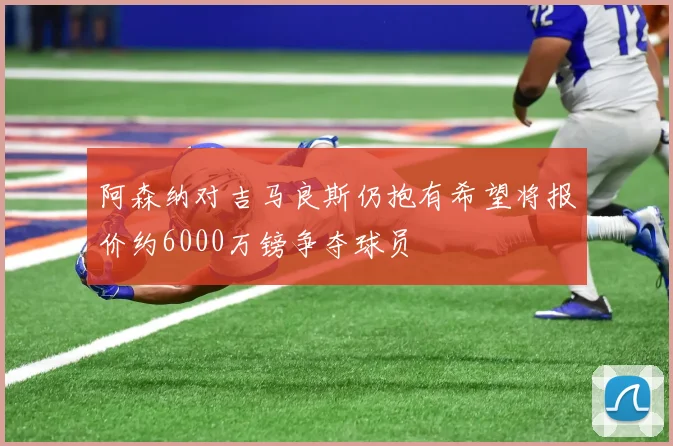 阿森纳对吉马良斯仍抱有希望将报价约6000万镑争夺球员