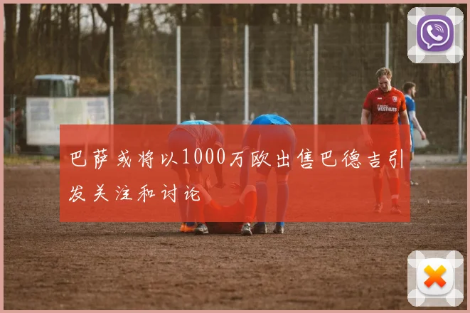巴萨或将以1000万欧出售巴德吉引发关注和讨论
