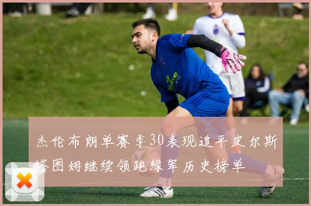 杰伦布朗单赛季30表现追平皮尔斯塔图姆继续领跑绿军历史榜单