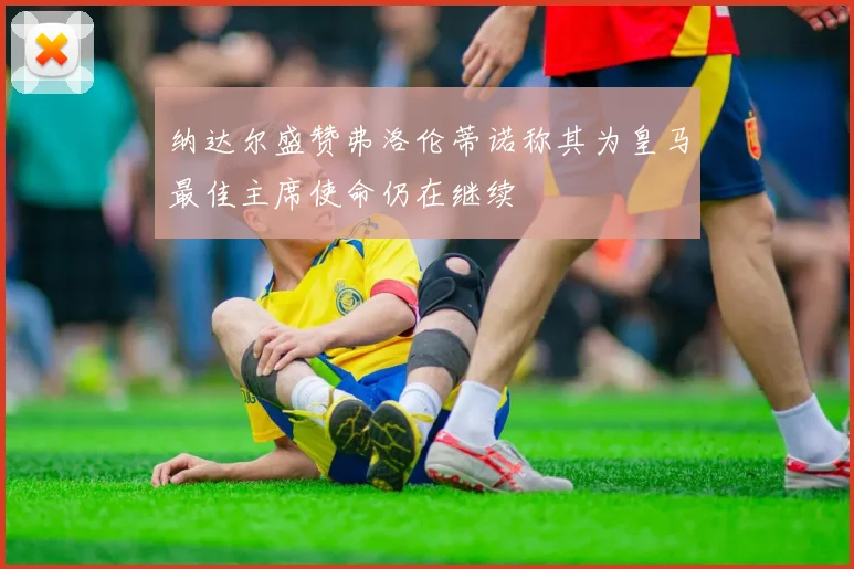 纳达尔盛赞弗洛伦蒂诺称其为皇马最佳主席使命仍在继续