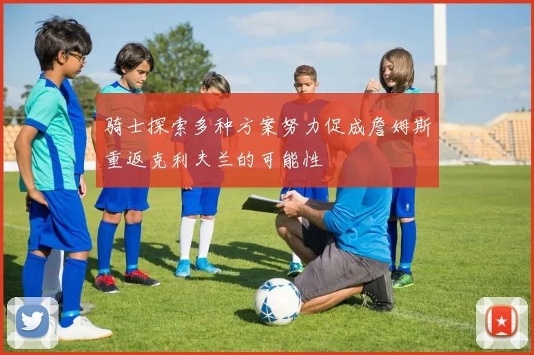 骑士探索多种方案努力促成詹姆斯重返克利夫兰的可能性