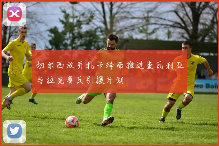 切尔西放弃扎卡转而推进查瓦利亚与拉克鲁瓦引援计划