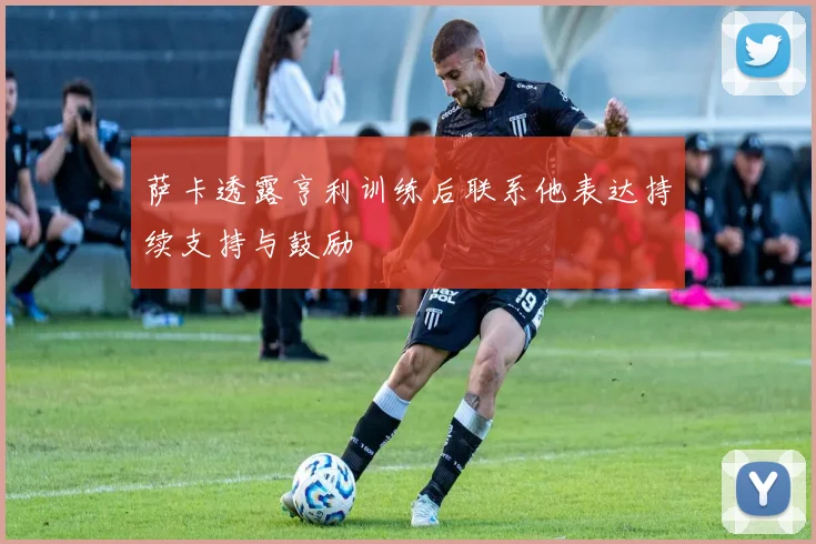 萨卡透露亨利训练后联系他表达持续支持与鼓励