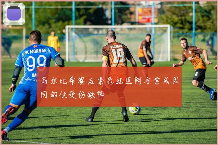 乌尔比希赛后紧急就医阿方索或因同部位受伤缺阵