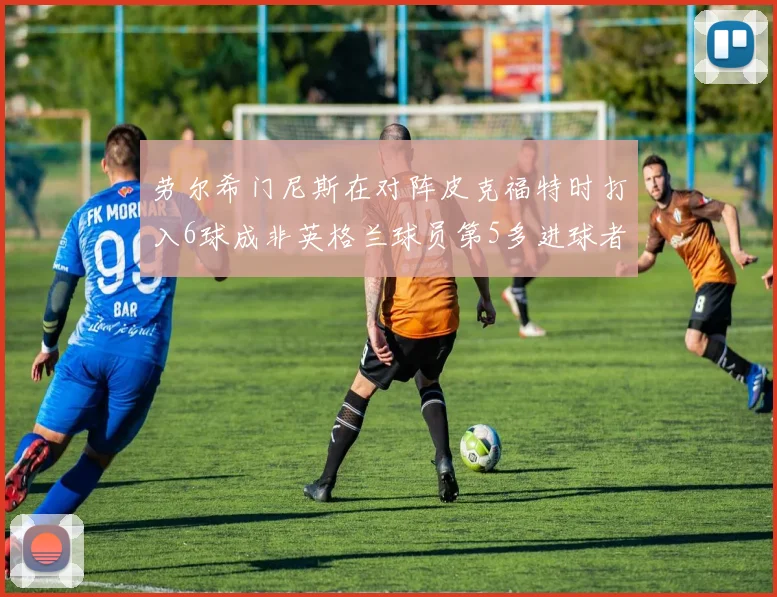 劳尔希门尼斯在对阵皮克福特时打入6球成非英格兰球员第5多进球者