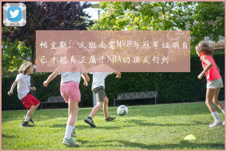 帕金斯：文班尚需MVP与冠军证明自己才能真正属于NBA的顶尖行列