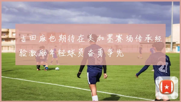 吉田麻也期待在美加墨赛场传承经验激励年轻球员奋勇争先