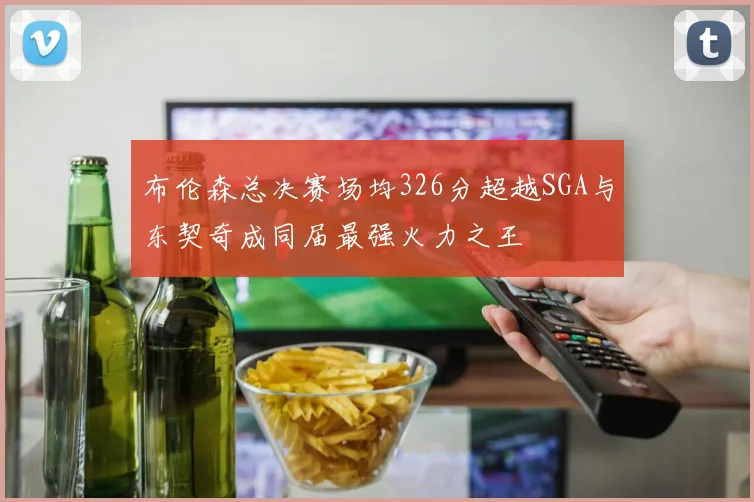 布伦森总决赛场均326分超越SGA与东契奇成同届最强火力之王