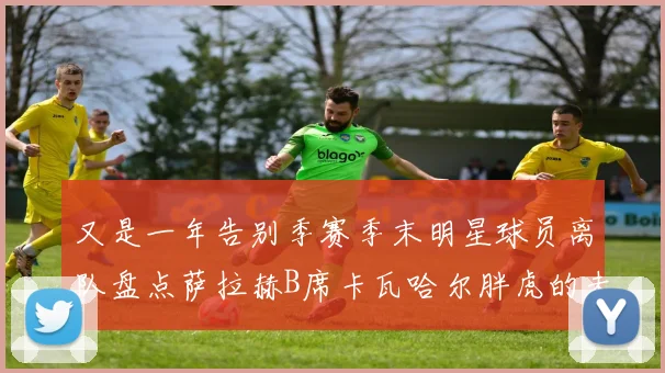 又是一年告别季赛季末明星球员离队盘点萨拉赫B席卡瓦哈尔胖虎的未来去向