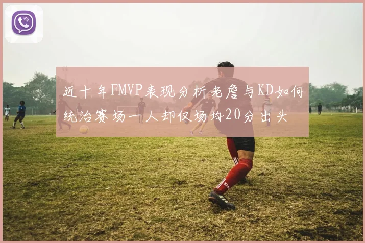 近十年FMVP表现分析老詹与KD如何统治赛场一人却仅场均20分出头