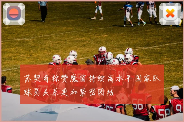 苏契奇称赞魔笛持续高水平国家队球员关系更加紧密团结