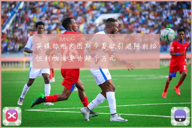 英媒称尤文图斯今夏欲引进阿利松但利物浦要价超千万元