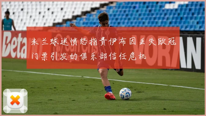 米兰球迷愤怒指责伊布因丢失欧冠门票引发的俱乐部信任危机