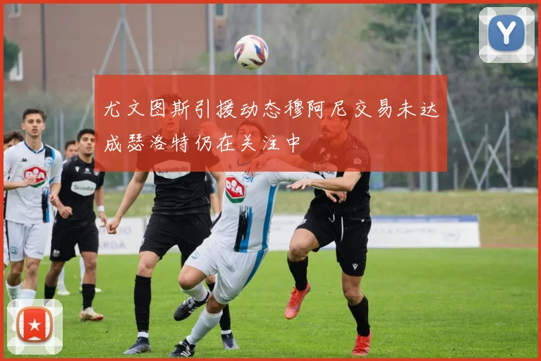 尤文图斯引援动态穆阿尼交易未达成瑟洛特仍在关注中