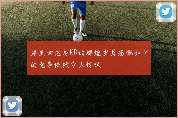 库里回忆与KD的辉煌岁月感慨如今的竞争依然令人惊叹